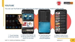 MODULE 7
UNIT 7.5 : DIGITAL & FINANCIAL LITERACY
2. Click on the ‘Search’ bar
on the top of the screen to
search for any topic
3. Type the topic you
are searching for
using the keyboard
4. Select a video of your
choice from the list below
1. Touch YouTube
on the main screen
YOUTUBE
You can use YouTube to watch videos for any topic including movies, music or solar panels.
28
 