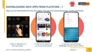 MODULE 7
UNIT 7.5 : DIGITAL & FINANCIAL LITERACY
DOWNLOADING NEW APPS FROM PLAYSTORE – 1
1. Click on ‘Play Store’ on
the main screen
2. Click on the ‘Search’ bar
on the top of the screen
3. Type the name of the app
‘WhatsApp’ here you want to search
Apps can be downloaded from the Play Store. You can even download games, movies and books.
29
 