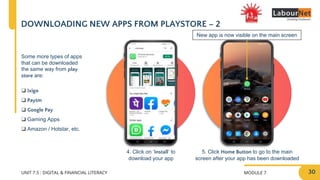 MODULE 7
UNIT 7.5 : DIGITAL & FINANCIAL LITERACY
DOWNLOADING NEW APPS FROM PLAYSTORE – 2
4. Click on ‘Install’ to
download your app
5. Click Home Button to go to the main
screen after your app has been downloaded
New app is now visible on the main screen
Some more types of apps
that can be downloaded
the same way from play
store are:
❑ Ixigo
❑ Paytm
❑ Google Pay
❑ Gaming Apps
❑ Amazon / Hotstar, etc.
30
 