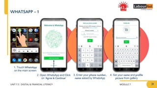 MODULE 7
UNIT 7.5 : DIGITAL & FINANCIAL LITERACY
1. Touch WhatsApp
on the main screen
WHATSAPP – 1
2. Open WhatsApp and Click
on ‘Agree & Continue’
3. Enter your phone number,
name asked by WhatsApp
4. Set your name and profile
picture from gallery
31
 