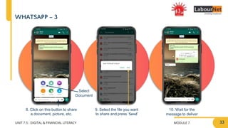 MODULE 7
UNIT 7.5 : DIGITAL & FINANCIAL LITERACY
WHATSAPP – 3
8. Click on this button to share
a document, picture, etc.
9. Select the file you want
to share and press ‘Send’
10. Wait for the
message to deliver
Select
Document
33
 
