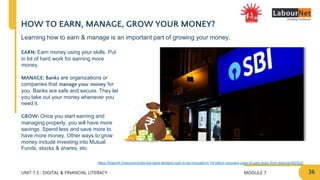 MODULE 7
UNIT 7.5 : DIGITAL & FINANCIAL LITERACY
HOW TO EARN, MANAGE, GROW YOUR MONEY?
EARN: Earn money using your skills. Put
in lot of hard work for earning more
money.
MANAGE: Banks are organizations or
companies that manage your money for
you. Banks are safe and secure. They let
you take out your money whenever you
need it.
GROW: Once you start earning and
managing properly, you will have more
savings. Spend less and save more to
have more money. Other ways to grow
money include investing into Mutual
Funds, stocks & shares, etc.
https://theprint.in/economy/sbi-led-bank-lenders-rush-to-be-included-in-19-billion-recovery-case-of-past-dues-from-telecos/482422/
Learning how to earn & manage is an important part of growing your money.
36
 