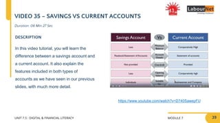 MODULE 7
UNIT 7.5 : DIGITAL & FINANCIAL LITERACY
VIDEO 35 – SAVINGS VS CURRENT ACCOUNTS
DESCRIPTION
In this video tutorial, you will learn the
difference between a savings account and
a current account. It also explain the
features included in both types of
accounts as we have seen in our previous
slides, with much more detail.
https://www.youtube.com/watch?v=D740SawepFU
Duration: 06 Min 27 Sec
39
 