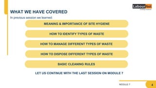 MODULE 7
WHAT WE HAVE COVERED
MEANING & IMPORTANCE OF SITE HYGIENE
HOW TO MANAGE DIFFERENT TYPES OF WASTE
HOW TO IDENTIFY TYPES OF WASTE
HOW TO DISPOSE DIFFERENT TYPES OF WASTE
BASIC CLEANING RULES
In previous session we learned:
4
LET US CONTINUE WITH THE LAST SESSION ON MODULE 7
 