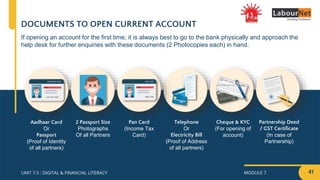 MODULE 7
UNIT 7.5 : DIGITAL & FINANCIAL LITERACY
DOCUMENTS TO OPEN CURRENT ACCOUNT
Aadhaar Card
Or
Passport
(Proof of Identity
of all partners)
2 Passport Size
Photographs
Of all Partners
Pan Card
(Income Tax
Card)
Telephone
Or
Electricity Bill
(Proof of Address
of all partners)
Partnership Deed
/ GST Certificate
(In case of
Partnership)
Cheque & KYC
(For opening of
account)
If opening an account for the first time, it is always best to go to the bank physically and approach the
help desk for further enquiries with these documents (2 Photocopies each) in hand.
41
 