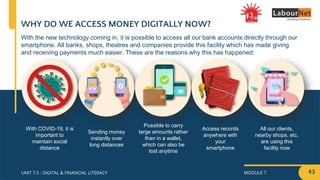MODULE 7
UNIT 7.5 : DIGITAL & FINANCIAL LITERACY
WHY DO WE ACCESS MONEY DIGITALLY NOW?
With the new technology coming in, it is possible to access all our bank accounts directly through our
smartphone. All banks, shops, theatres and companies provide this facility which has made giving
and receiving payments much easier. These are the reasons why this has happened:
With COVID-19, it is
important to
maintain social
distance
Sending money
instantly over
long distances
Possible to carry
large amounts rather
than in a wallet,
which can also be
lost anytime
Access records
anywhere with
your
smartphone
All our clients,
nearby shops, etc.
are using this
facility now
43
 