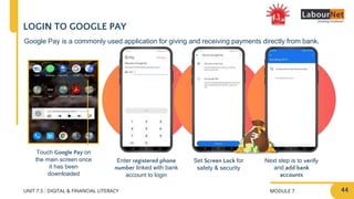 MODULE 7
UNIT 7.5 : DIGITAL & FINANCIAL LITERACY
LOGIN TO GOOGLE PAY
Enter registered phone
number linked with bank
account to login
Set Screen Lock for
safety & security
Next step is to verify
and add bank
accounts
Google Pay is a commonly used application for giving and receiving payments directly from bank.
Touch Google Pay on
the main screen once
it has been
downloaded
44
 