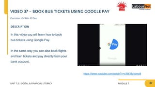 MODULE 7
UNIT 7.5 : DIGITAL & FINANCIAL LITERACY
VIDEO 37 – BOOK BUS TICKETS USING GOOGLE PAY
DESCRIPTION
In this video you will learn how to book
bus tickets using Google Pay.
In the same way you can also book flights
and train tickets and pay directly from your
bank account.
https://www.youtube.com/watch?v=v3W38yxbmy8
Duration: 04 Min 10 Sec
47
 