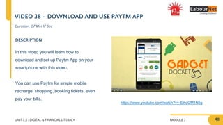 MODULE 7
UNIT 7.5 : DIGITAL & FINANCIAL LITERACY
VIDEO 38 – DOWNLOAD AND USE PAYTM APP
DESCRIPTION
In this video you will learn how to
download and set up Paytm App on your
smartphone with this video.
You can use Paytm for simple mobile
recharge, shopping, booking tickets, even
pay your bills.
https://www.youtube.com/watch?v=-EihcGM1N5g
Duration: 07 Min 17 Sec
48
 