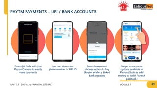 MODULE 7
UNIT 7.5 : DIGITAL & FINANCIAL LITERACY
PAYTM PAYMENTS – UPI / BANK ACCOUNTS
Enter Amount and
choose option to Pay
(Paytm Wallet / Linked
Bank Account)
Swipe to see more
options available in
Paytm (Such as add
money to wallet / check
passbook)
Scan QR Code with you
Paytm Camera to easily
make payments
You can also enter
phone number or UPI ID
49
 