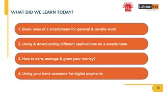 WHAT DID WE LEARN TODAY?
4. Using your bank accounts for digital payments
2. Using & downloading different applications on a smartphone
3. How to earn, manage & grow your money?
1. Basic uses of a smartphone for general & on-site work
51
 
