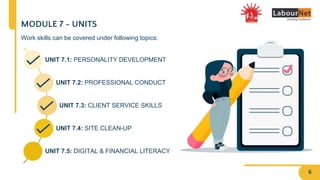 UNIT 7.1: PERSONALITY DEVELOPMENT
UNIT 7.2: PROFESSIONAL CONDUCT
UNIT 7.3: CLIENT SERVICE SKILLS
UNIT 7.4: SITE CLEAN-UP
UNIT 7.5: DIGITAL & FINANCIAL LITERACY
MODULE 7 - UNITS
Work skills can be covered under following topics:
6
 
