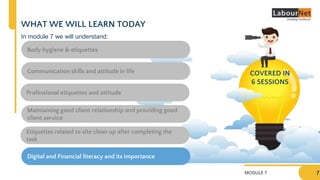 MODULE 7
WHAT WE WILL LEARN TODAY
7
Body hygiene & etiquettes
Professional etiquettes and attitude
Communication skills and attitude in life
Maintaining good client relationship and providing good
client service
Etiquettes related to site clean up after completing the
task
COVERED IN
6 SESSIONS
In module 7 we will understand:
Digital and Financial literacy and its importance
 