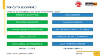 MODULE 7
UNIT 7.5 : DIGITAL & FINANCIAL LITERACY
TOPICS TO BE COVERED
FINANCIAL LITERACY
BASICS OF A SMARTPHONE
TOUCHSCREEN GESTURES
USING PRE-INSTALLED APPLICATIONS
DOWNLOADING NEW APPLICATIONS
BANK ACCOUNTS
SAVINGS VS CURRENT
DOCUMENTS REQUIRED TO ACCOUNTS
USING GOOGLE PAY FOR PAYMENTS
USING PAYTM FOR PAYMENTS
DIGITAL LITERACY
GOOGLE ASSISTANT
These are the overall topics that will be covered in this session
9
 