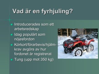 Vad är en fyrhjuling?

Introducerades som ett
arbetsredskap
Idag populärt som
nöjesfordon
Körkort/förarbevis/hjälm-
krav avgörs av hur
fordonet är registrerat
Tung (upp mot 350 kg)
 