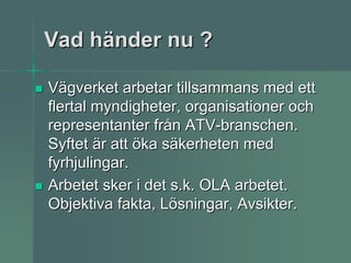 Vad händer nu ?

Vägverket arbetar tillsammans med ett
flertal myndigheter, organisationer och
representanter från ATV-branschen.
Syftet är att öka säkerheten med
fyrhjulingar.
Arbetet sker i det s.k. OLA arbetet.
Objektiva fakta, Lösningar, Avsikter.
 