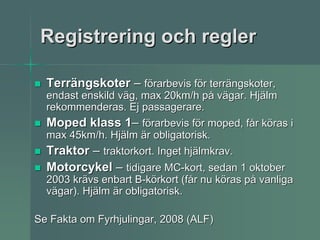 Registrering och regler

  Terrängskoter – förarbevis för terrängskoter,
  endast enskild väg, max 20km/h på vägar. Hjälm
  rekommenderas. Ej passagerare.
  Moped klass 1– förarbevis för moped, får köras i
  max 45km/h. Hjälm är obligatorisk.
  Traktor – traktorkort. Inget hjälmkrav.
  Motorcykel – tidigare MC-kort, sedan 1 oktober
  2003 krävs enbart B-körkort (får nu köras på vanliga
  vägar). Hjälm är obligatorisk.

Se Fakta om Fyrhjulingar, 2008 (ALF)
 