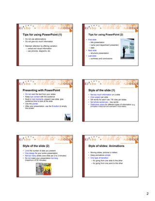 Tips for using PowerPoint (1)                              Tips for using PowerPoint (2)
• Do not use abbreviations                               • First slide:
• Do not give too much information                          – title presentation
                                                            – name (and department presenter)
• Maintain attention by offering variation:
  – verbal and visual information                           – date
  – use pictures, diagrams, etc.                         • Next slide:
                                                            – structure presentation
                                                         • Last slide:
                                                            – summary and conclusions




Presenting with PowerPoint                                 Style of the slide (1)
• Do not read the text from your slides                    •   Not too much information on a slide
• Keep eye contact with the audience                       •   One subject per slide
• Build in rest moments; present new slide, give           •   5/6 words for each rule; 7/8 rules per slides
                                                                                         ;          p
  audience time to look at the slide                       •   Not whole sentences – key words
• Use the pointer                                          •   Distinctive colors for different types of information (e.g.
• After your presentation, use the B-button to empty           principles in black text and examples in blue letters)
  the screen




Style of the slide (2)                                     Style of slides: Animations
•   Limit the number of data you present
•   One design for your entire presentation                • Moving slides, pictures or letters
•   Not too many slides (one slide per 2 to 3 minutes)     • Keep animations simple
                                                                 p                 p
•   Do not make your presentation too long                 • One type of transition
    (maximum of 20 minutes)                                   – for going from one slide to the other
                                                              – for going from one point to the other




                                                                                                                             2
 