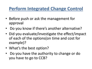 Perform Integrated Change Control
• Before push or ask the management for
approval
• Do you know if there’s another alternative?
• Did you evaluate/investigate the effect/impact
of each of the options(on time and cost for
example)?
• What’s the best option?
• Do you have the authority to change or do
you have to go to CCB?
 