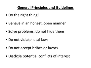 General Principles and Guidelines
• Do the right thing!
• Behave in an honest, open manner
• Solve problems, do not hide them
• Do not violate local laws
• Do not accept bribes or favors
• Disclose potential conflicts of interest
 
