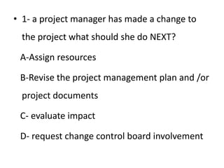 • 1- a project manager has made a change to
the project what should she do NEXT?
A-Assign resources
B-Revise the project management plan and /or
project documents
C- evaluate impact
D- request change control board involvement
 