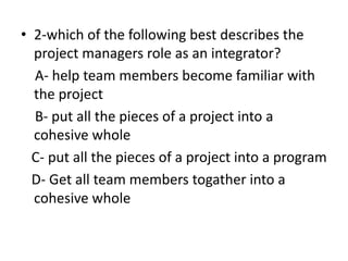 • 2-which of the following best describes the
project managers role as an integrator?
A- help team members become familiar with
the project
B- put all the pieces of a project into a
cohesive whole
C- put all the pieces of a project into a program
D- Get all team members togather into a
cohesive whole
 