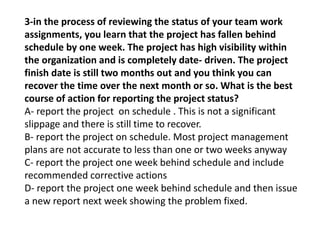 3-in the process of reviewing the status of your team work
assignments, you learn that the project has fallen behind
schedule by one week. The project has high visibility within
the organization and is completely date- driven. The project
finish date is still two months out and you think you can
recover the time over the next month or so. What is the best
course of action for reporting the project status?
A- report the project on schedule . This is not a significant
slippage and there is still time to recover.
B- report the project on schedule. Most project management
plans are not accurate to less than one or two weeks anyway
C- report the project one week behind schedule and include
recommended corrective actions
D- report the project one week behind schedule and then issue
a new report next week showing the problem fixed.
 