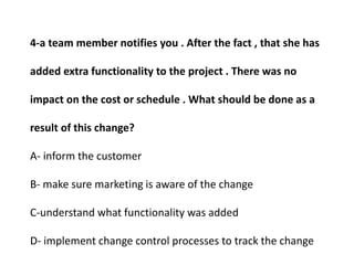 4-a team member notifies you . After the fact , that she has
added extra functionality to the project . There was no
impact on the cost or schedule . What should be done as a
result of this change?
A- inform the customer
B- make sure marketing is aware of the change
C-understand what functionality was added
D- implement change control processes to track the change
 