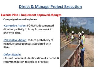 Execute Plan + Implement approved changes
Direct & Manage Project Execution
Changes (produce and implement)
-Corrective Action: FORMAL documented
direction/activity to bring future work in
line with plan.
-Preventive Action: reduce probability of
negative consequences associated with
Risks
Defect Repair:
- formal document identification of a defect &
recommendation to replace or repair.
 