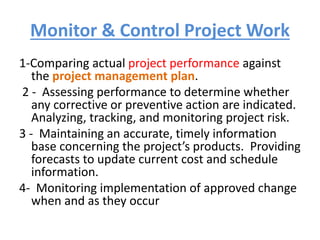 Monitor & Control Project Work
1-Comparing actual project performance against
the project management plan.
2 - Assessing performance to determine whether
any corrective or preventive action are indicated.
Analyzing, tracking, and monitoring project risk.
3 - Maintaining an accurate, timely information
base concerning the project’s products. Providing
forecasts to update current cost and schedule
information.
4- Monitoring implementation of approved change
when and as they occur
 