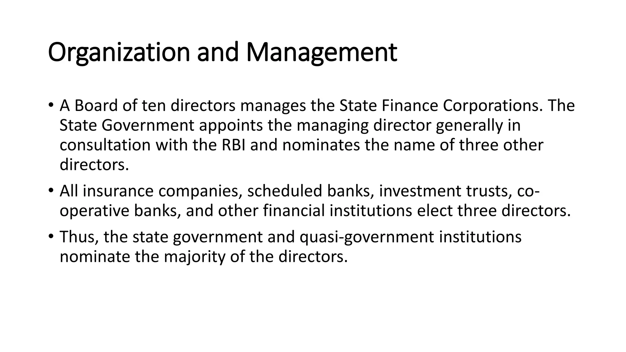 Organization and Management
• A Board of ten directors manages the State Finance Corporations. The
State Government appoints the managing director generally in
consultation with the RBI and nominates the name of three other
directors.
• All insurance companies, scheduled banks, investment trusts, co-
operative banks, and other financial institutions elect three directors.
• Thus, the state government and quasi-government institutions
nominate the majority of the directors.
 