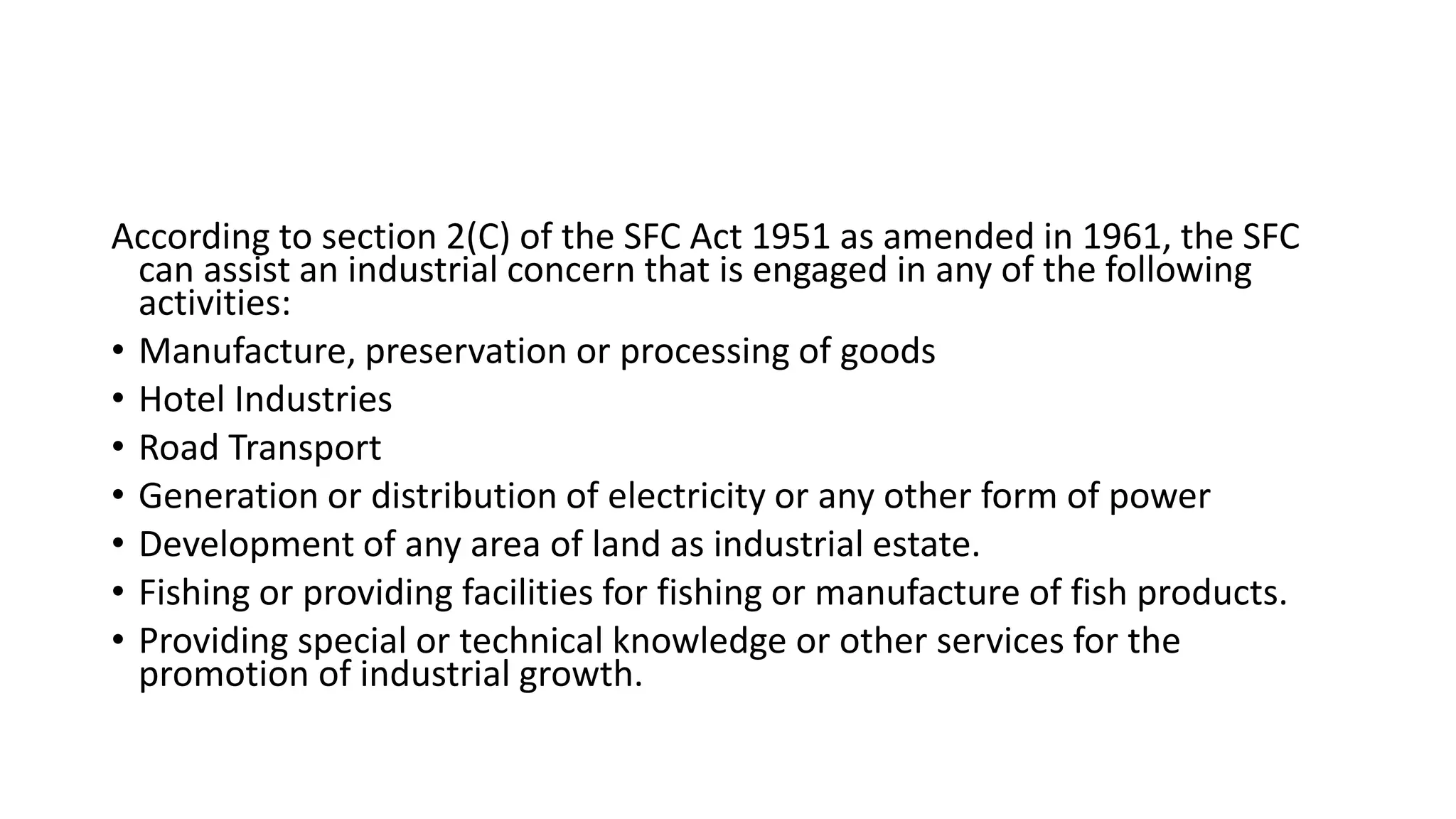 According to section 2(C) of the SFC Act 1951 as amended in 1961, the SFC
can assist an industrial concern that is engaged in any of the following
activities:
• Manufacture, preservation or processing of goods
• Hotel Industries
• Road Transport
• Generation or distribution of electricity or any other form of power
• Development of any area of land as industrial estate.
• Fishing or providing facilities for fishing or manufacture of fish products.
• Providing special or technical knowledge or other services for the
promotion of industrial growth.
 