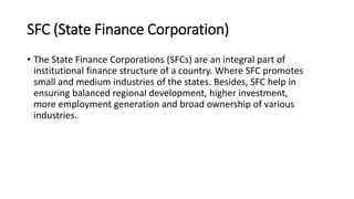 SFC (State Finance Corporation)
• The State Finance Corporations (SFCs) are an integral part of
institutional finance structure of a country. Where SFC promotes
small and medium industries of the states. Besides, SFC help in
ensuring balanced regional development, higher investment,
more employment generation and broad ownership of various
industries.
 