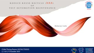 G lobal Testing Retreat #ATAGTR2023
2, 3 & 8, 9 December 2023
R E D U C E R E U S E R E C Y C L E ( RRR)
O F
T E S T A U T O M A T I O N M A I N T E N A N C E
Ashwini Lalit
Global Testing Retreat #ATAGTR2023
2, 3 & 8, 9 December 2023
 