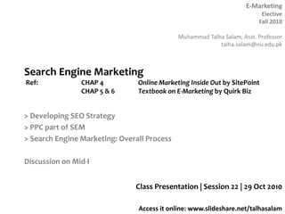 E-Marketing
Elective
Fall 2010
Muhammad Talha Salam, Asst. Professor
talha.salam@nu.edu.pk
Access it online: www.slideshare.net/talhasalam
> Developing SEO Strategy
> PPC part of SEM
> Search Engine Marketing: Overall Process
Discussion on Mid-I
Class Presentation | Session 22 | 29 Oct 2010
Search Engine Marketing
Ref: CHAP 4 Online Marketing Inside Out by SitePoint
CHAP 5 & 6 Textbook on E-Marketing by Quirk Biz
 