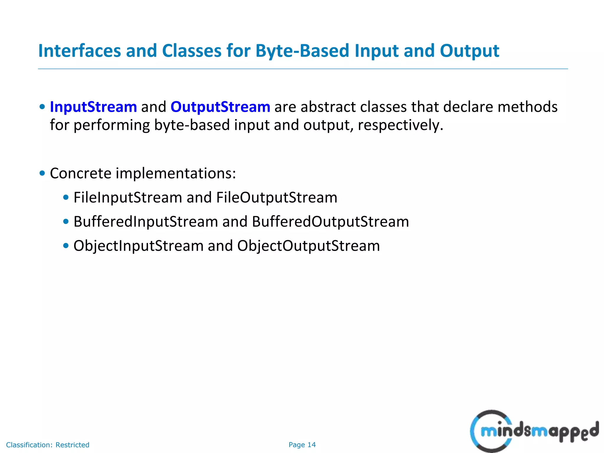 Page 14Classification: Restricted
Interfaces and Classes for Byte-Based Input and Output
• InputStream and OutputStream are abstract classes that declare methods
for performing byte-based input and output, respectively.
• Concrete implementations:
• FileInputStream and FileOutputStream
• BufferedInputStream and BufferedOutputStream
• ObjectInputStream and ObjectOutputStream
 