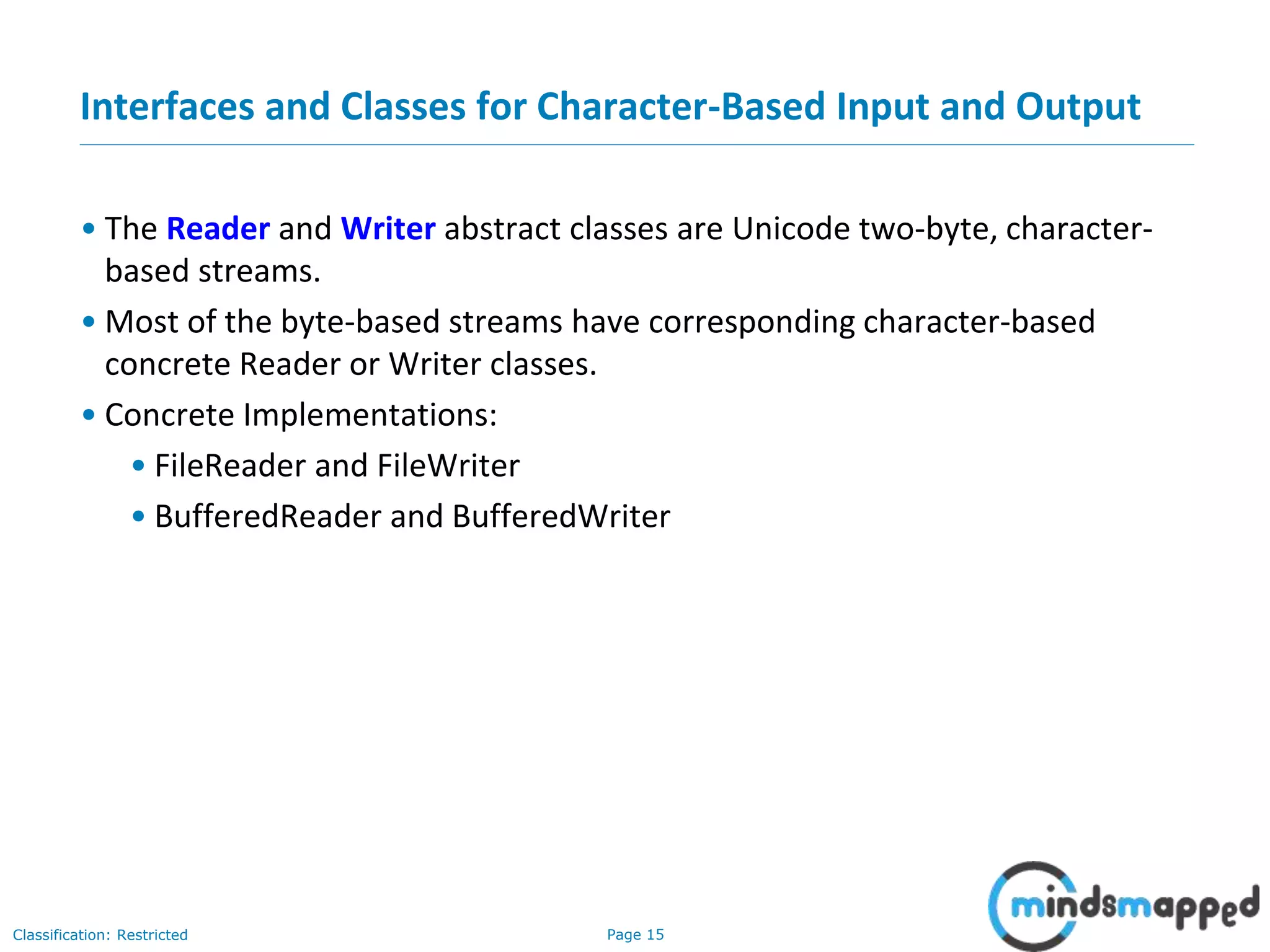 Page 15Classification: Restricted
Interfaces and Classes for Character-Based Input and Output
• The Reader and Writer abstract classes are Unicode two-byte, character-
based streams.
• Most of the byte-based streams have corresponding character-based
concrete Reader or Writer classes.
• Concrete Implementations:
• FileReader and FileWriter
• BufferedReader and BufferedWriter
 