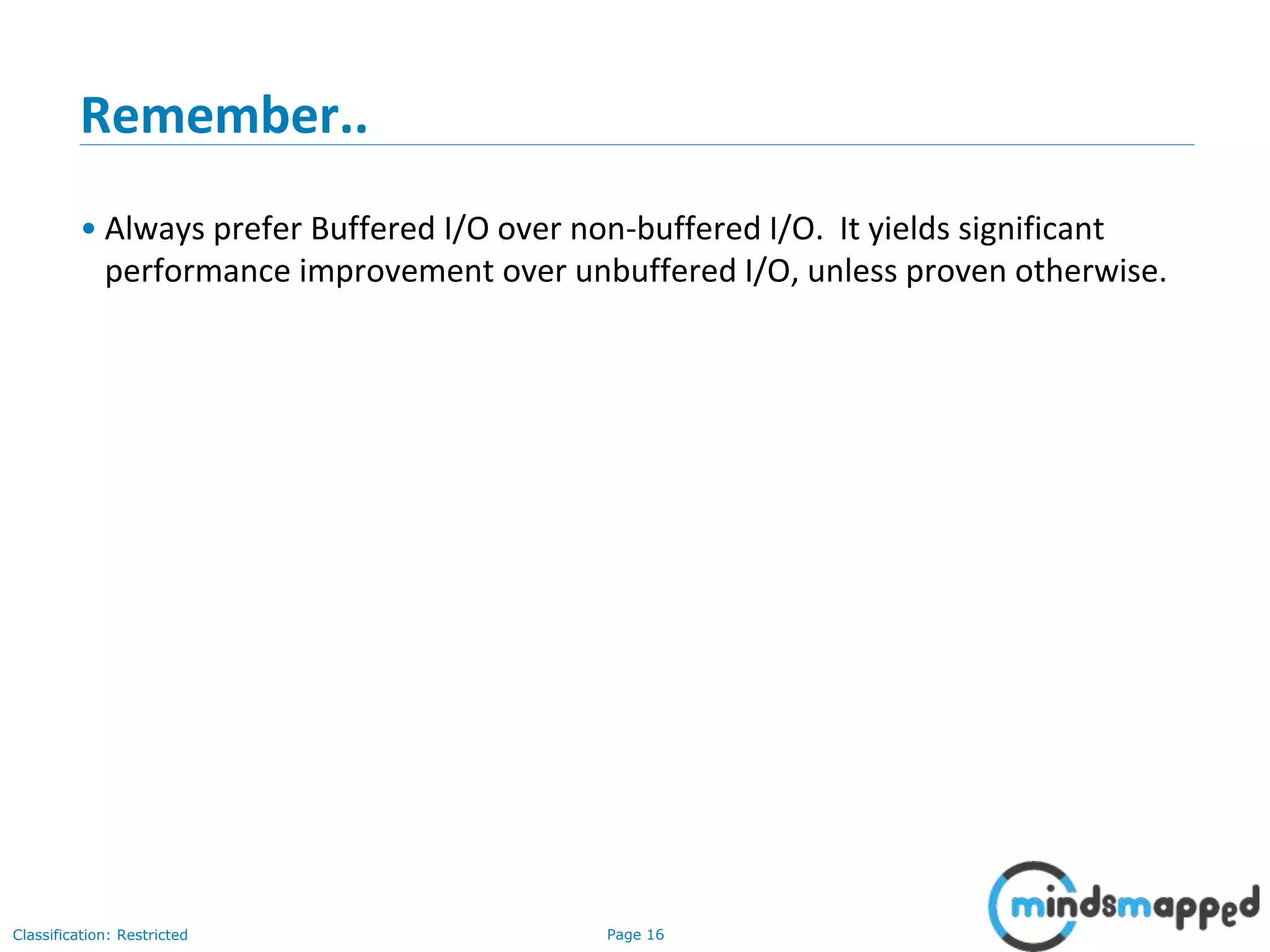 Page 16Classification: Restricted
Remember..
• Always prefer Buffered I/O over non-buffered I/O. It yields significant
performance improvement over unbuffered I/O, unless proven otherwise.
 