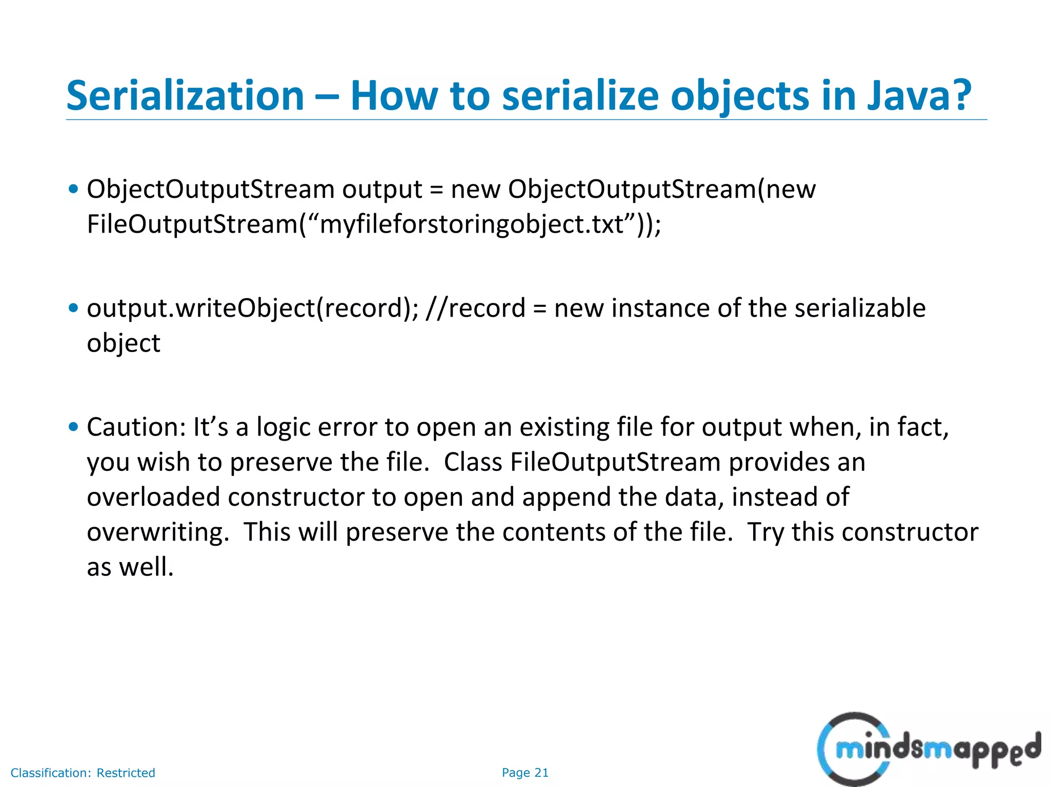Page 21Classification: Restricted
Serialization – How to serialize objects in Java?
• ObjectOutputStream output = new ObjectOutputStream(new
FileOutputStream(“myfileforstoringobject.txt”));
• output.writeObject(record); //record = new instance of the serializable
object
• Caution: It’s a logic error to open an existing file for output when, in fact,
you wish to preserve the file. Class FileOutputStream provides an
overloaded constructor to open and append the data, instead of
overwriting. This will preserve the contents of the file. Try this constructor
as well.
 