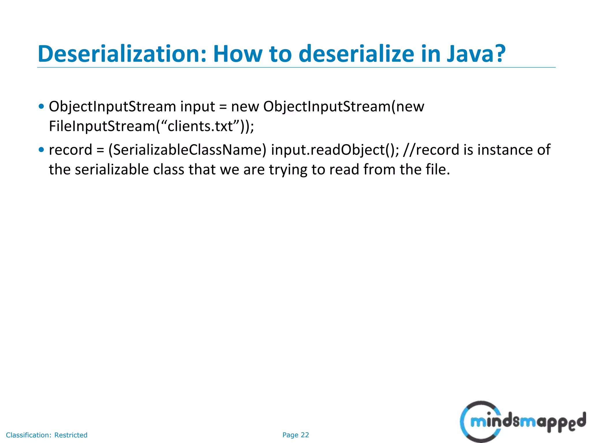 Page 22Classification: Restricted
Deserialization: How to deserialize in Java?
• ObjectInputStream input = new ObjectInputStream(new
FileInputStream(“clients.txt”));
• record = (SerializableClassName) input.readObject(); //record is instance of
the serializable class that we are trying to read from the file.
 