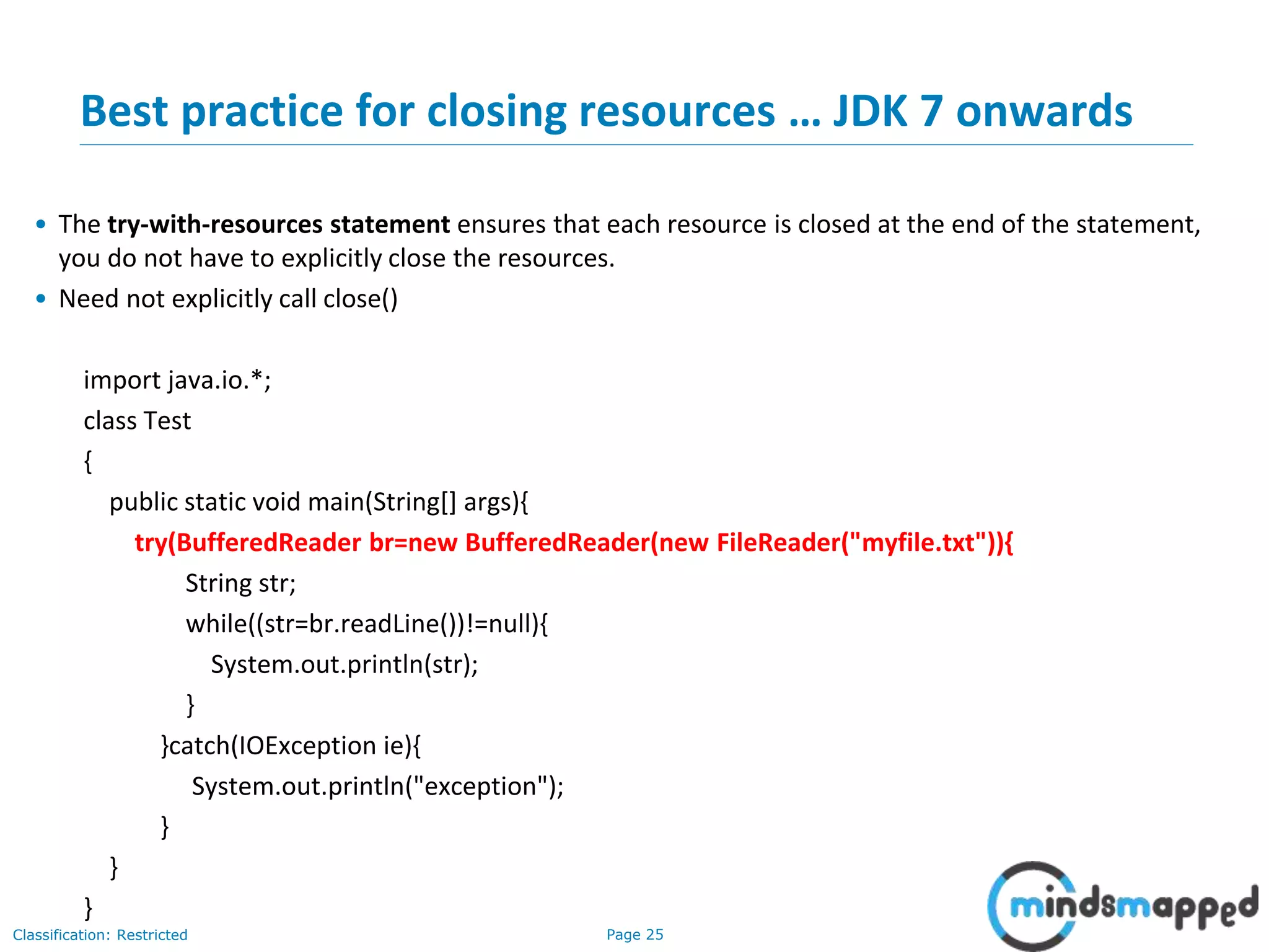 Page 25Classification: Restricted
Best practice for closing resources … JDK 7 onwards
• The try-with-resources statement ensures that each resource is closed at the end of the statement,
you do not have to explicitly close the resources.
• Need not explicitly call close()
import java.io.*;
class Test
{
public static void main(String[] args){
try(BufferedReader br=new BufferedReader(new FileReader("myfile.txt")){
String str;
while((str=br.readLine())!=null){
System.out.println(str);
}
}catch(IOException ie){
System.out.println("exception");
}
}
}
 