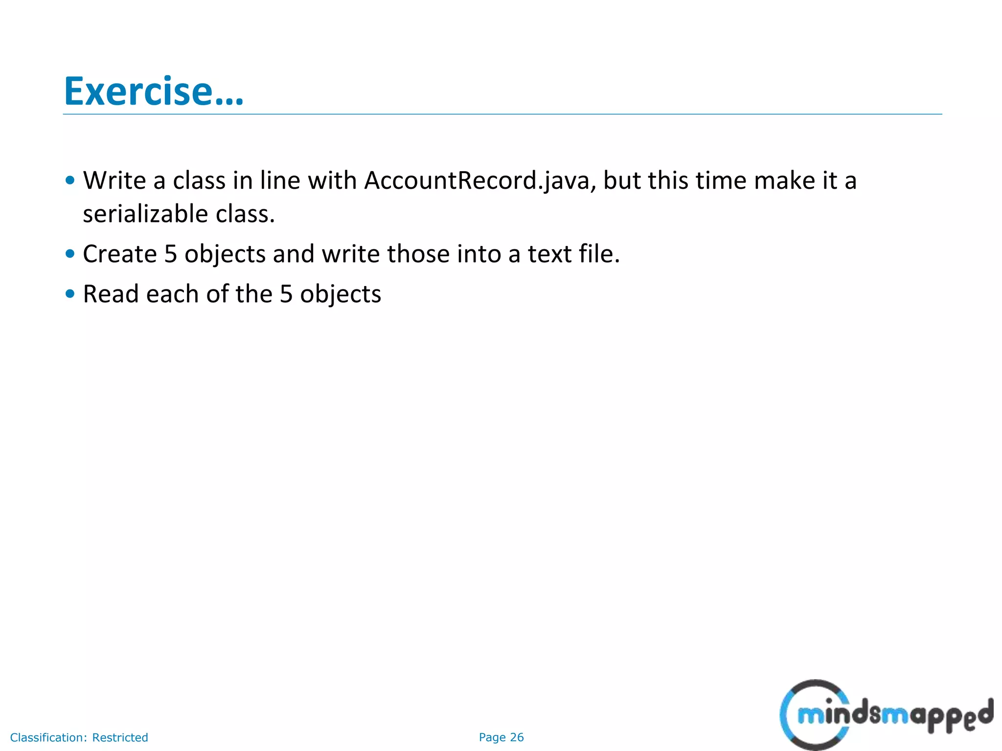 Page 26Classification: Restricted
Exercise…
• Write a class in line with AccountRecord.java, but this time make it a
serializable class.
• Create 5 objects and write those into a text file.
• Read each of the 5 objects
 
