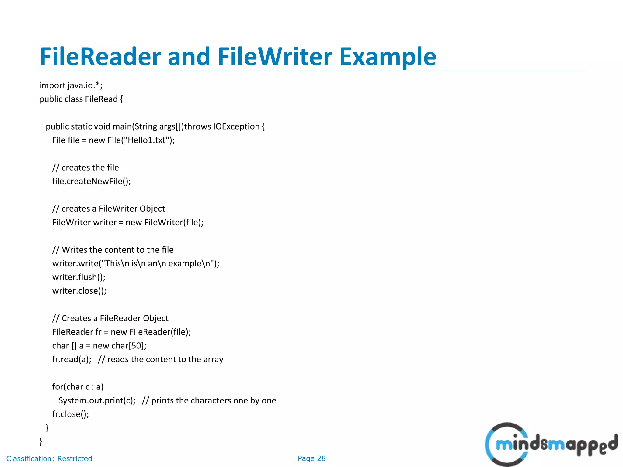 Page 28Classification: Restricted
FileReader and FileWriter Example
import java.io.*;
public class FileRead {
public static void main(String args[])throws IOException {
File file = new File("Hello1.txt");
// creates the file
file.createNewFile();
// creates a FileWriter Object
FileWriter writer = new FileWriter(file);
// Writes the content to the file
writer.write("Thisn isn ann examplen");
writer.flush();
writer.close();
// Creates a FileReader Object
FileReader fr = new FileReader(file);
char [] a = new char[50];
fr.read(a); // reads the content to the array
for(char c : a)
System.out.print(c); // prints the characters one by one
fr.close();
}
}
 