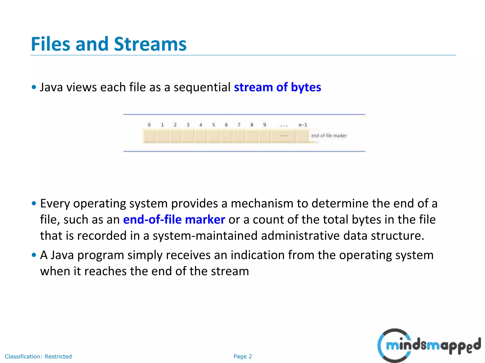 Page 2Classification: Restricted
Files and Streams
• Java views each file as a sequential stream of bytes
• Every operating system provides a mechanism to determine the end of a
file, such as an end-of-file marker or a count of the total bytes in the file
that is recorded in a system-maintained administrative data structure.
• A Java program simply receives an indication from the operating system
when it reaches the end of the stream
 