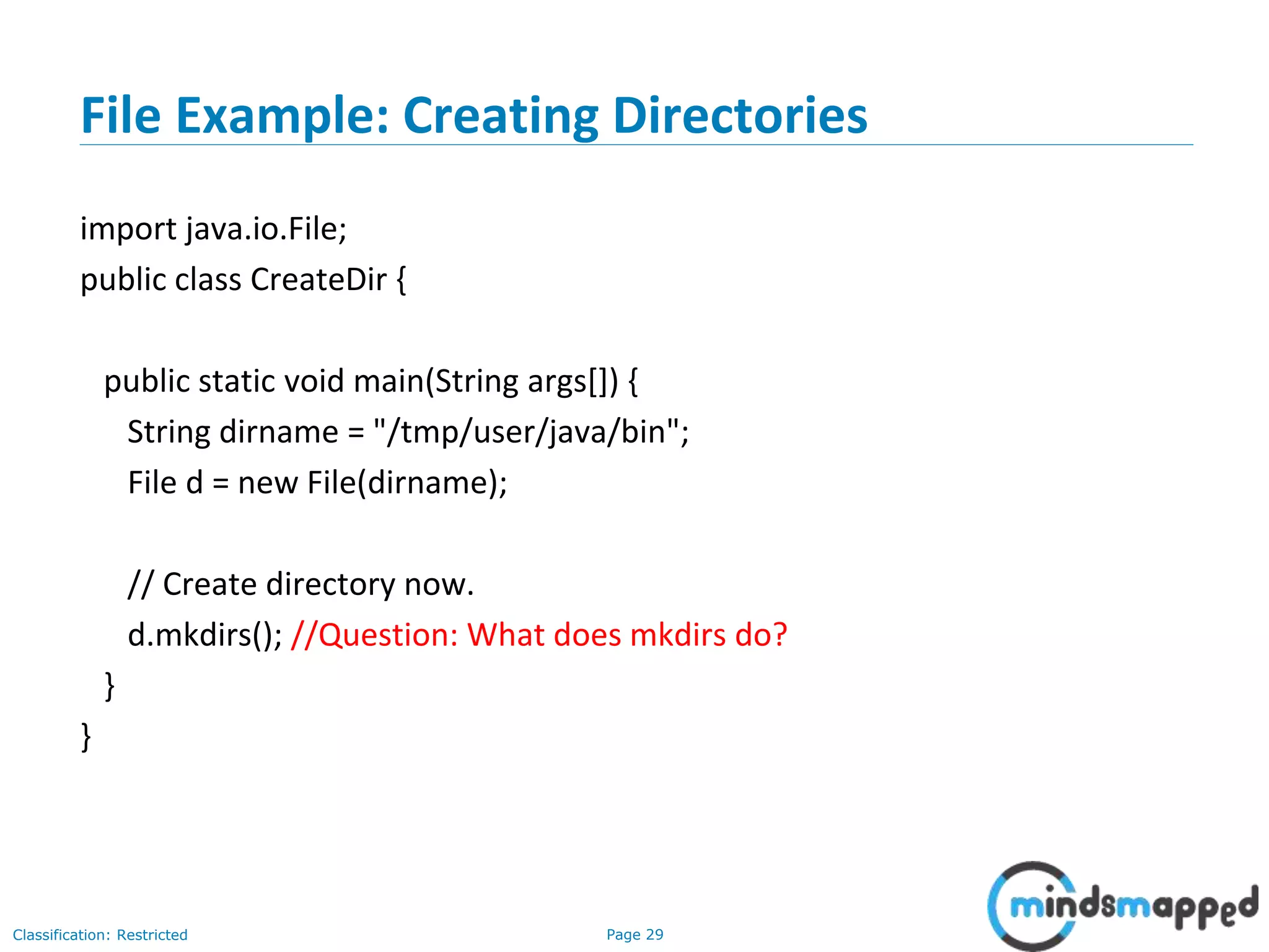 Page 29Classification: Restricted
File Example: Creating Directories
import java.io.File;
public class CreateDir {
public static void main(String args[]) {
String dirname = "/tmp/user/java/bin";
File d = new File(dirname);
// Create directory now.
d.mkdirs(); //Question: What does mkdirs do?
}
}
 
