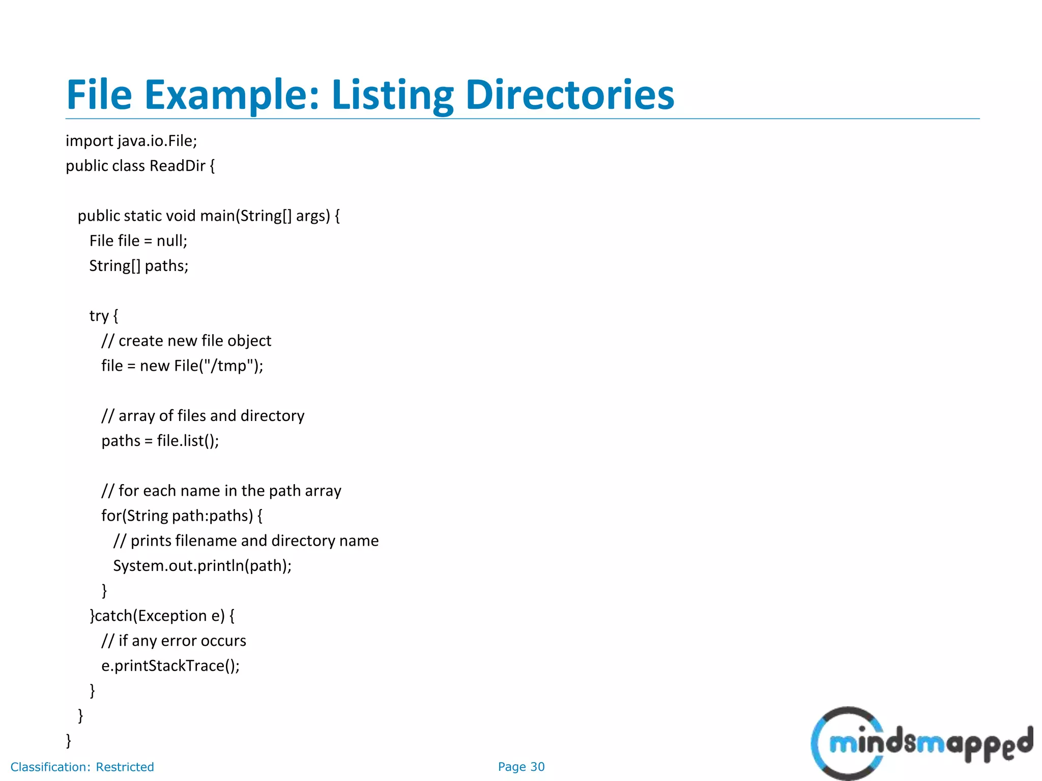 Page 30Classification: Restricted
File Example: Listing Directories
import java.io.File;
public class ReadDir {
public static void main(String[] args) {
File file = null;
String[] paths;
try {
// create new file object
file = new File("/tmp");
// array of files and directory
paths = file.list();
// for each name in the path array
for(String path:paths) {
// prints filename and directory name
System.out.println(path);
}
}catch(Exception e) {
// if any error occurs
e.printStackTrace();
}
}
}
 