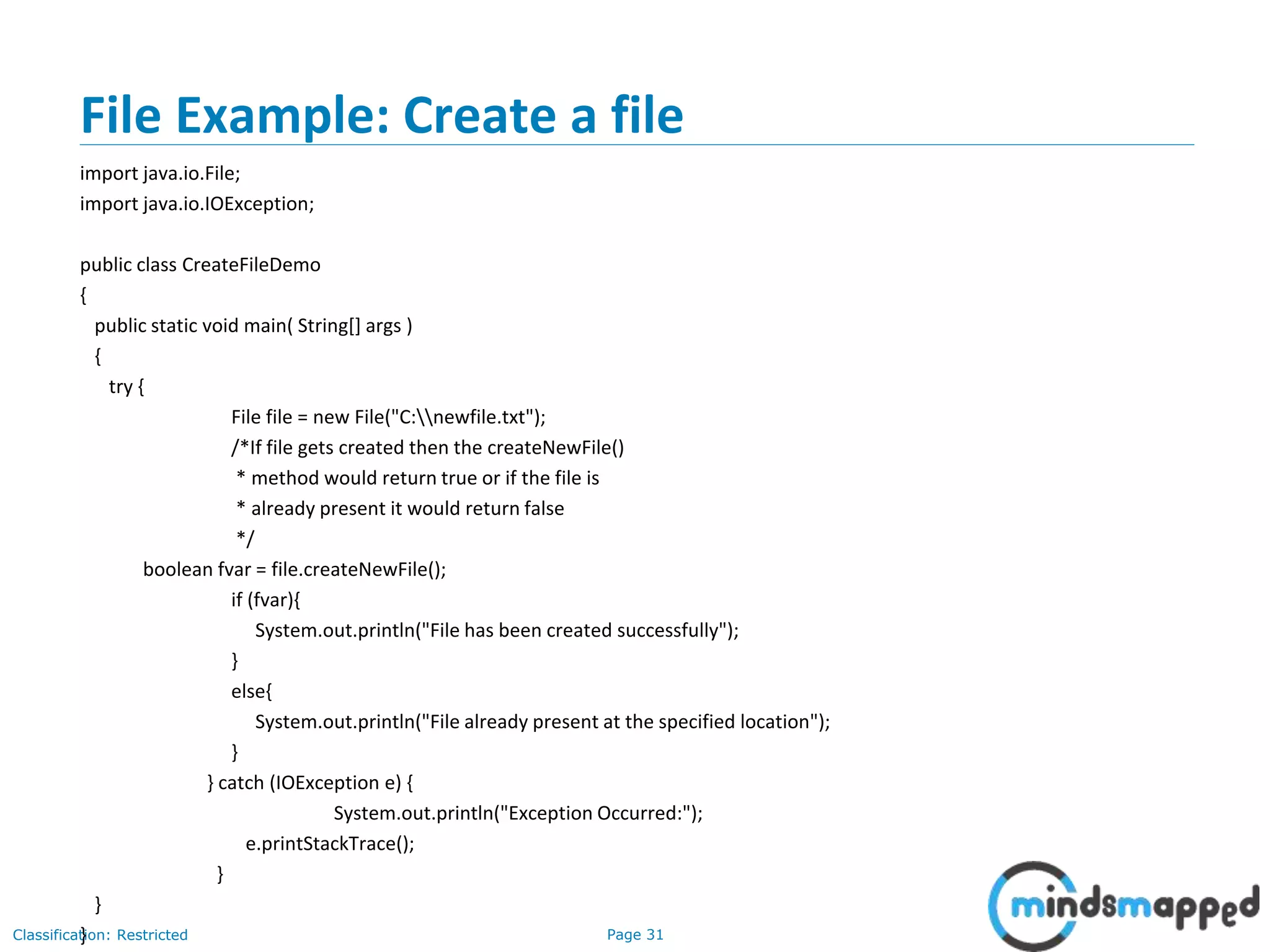 Page 31Classification: Restricted
File Example: Create a file
import java.io.File;
import java.io.IOException;
public class CreateFileDemo
{
public static void main( String[] args )
{
try {
File file = new File("C:newfile.txt");
/*If file gets created then the createNewFile()
* method would return true or if the file is
* already present it would return false
*/
boolean fvar = file.createNewFile();
if (fvar){
System.out.println("File has been created successfully");
}
else{
System.out.println("File already present at the specified location");
}
} catch (IOException e) {
System.out.println("Exception Occurred:");
e.printStackTrace();
}
}
}
 