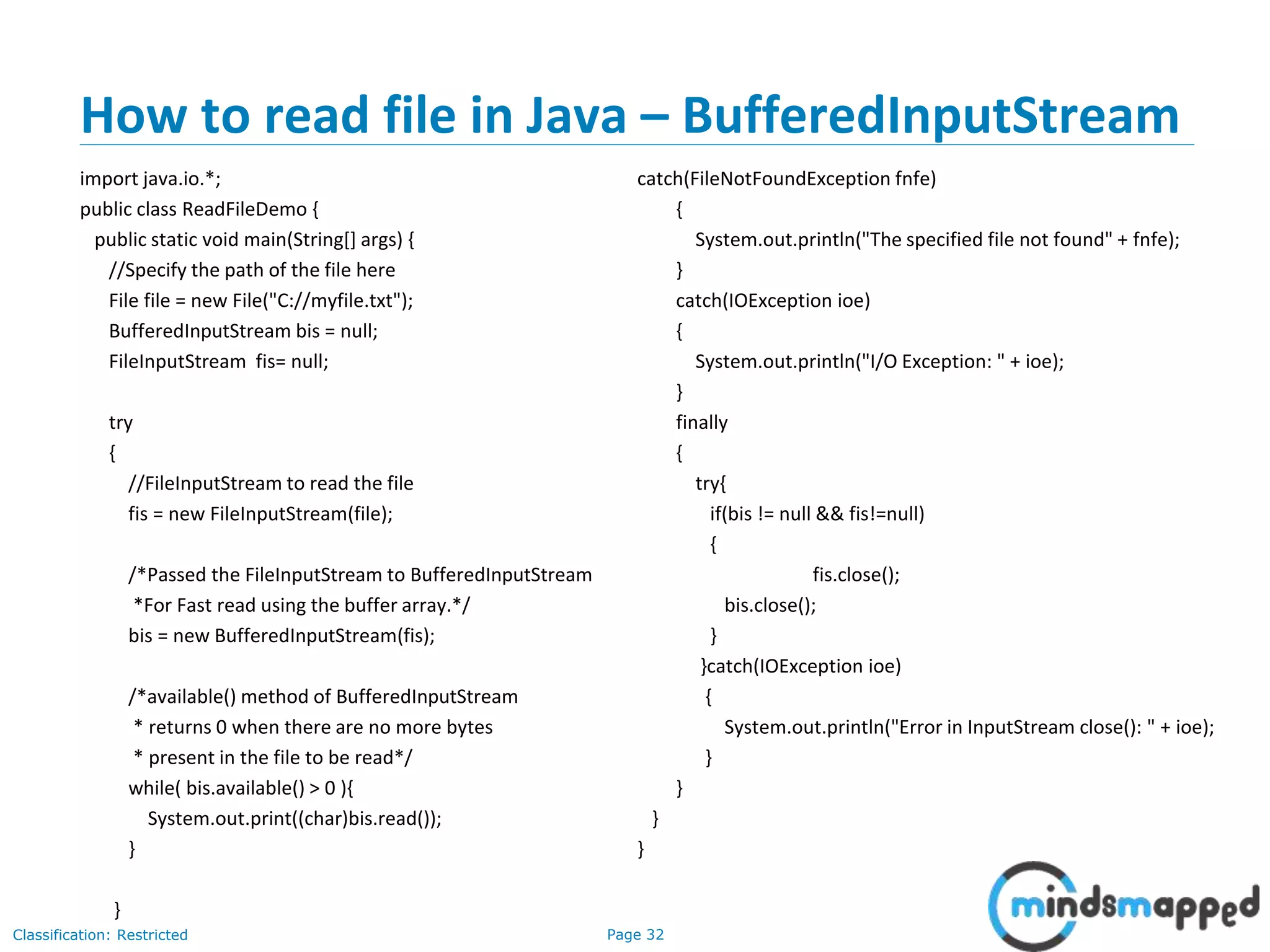 Page 32Classification: Restricted
How to read file in Java – BufferedInputStream
import java.io.*;
public class ReadFileDemo {
public static void main(String[] args) {
//Specify the path of the file here
File file = new File("C://myfile.txt");
BufferedInputStream bis = null;
FileInputStream fis= null;
try
{
//FileInputStream to read the file
fis = new FileInputStream(file);
/*Passed the FileInputStream to BufferedInputStream
*For Fast read using the buffer array.*/
bis = new BufferedInputStream(fis);
/*available() method of BufferedInputStream
* returns 0 when there are no more bytes
* present in the file to be read*/
while( bis.available() > 0 ){
System.out.print((char)bis.read());
}
}
catch(FileNotFoundException fnfe)
{
System.out.println("The specified file not found" + fnfe);
}
catch(IOException ioe)
{
System.out.println("I/O Exception: " + ioe);
}
finally
{
try{
if(bis != null && fis!=null)
{
fis.close();
bis.close();
}
}catch(IOException ioe)
{
System.out.println("Error in InputStream close(): " + ioe);
}
}
}
}
 