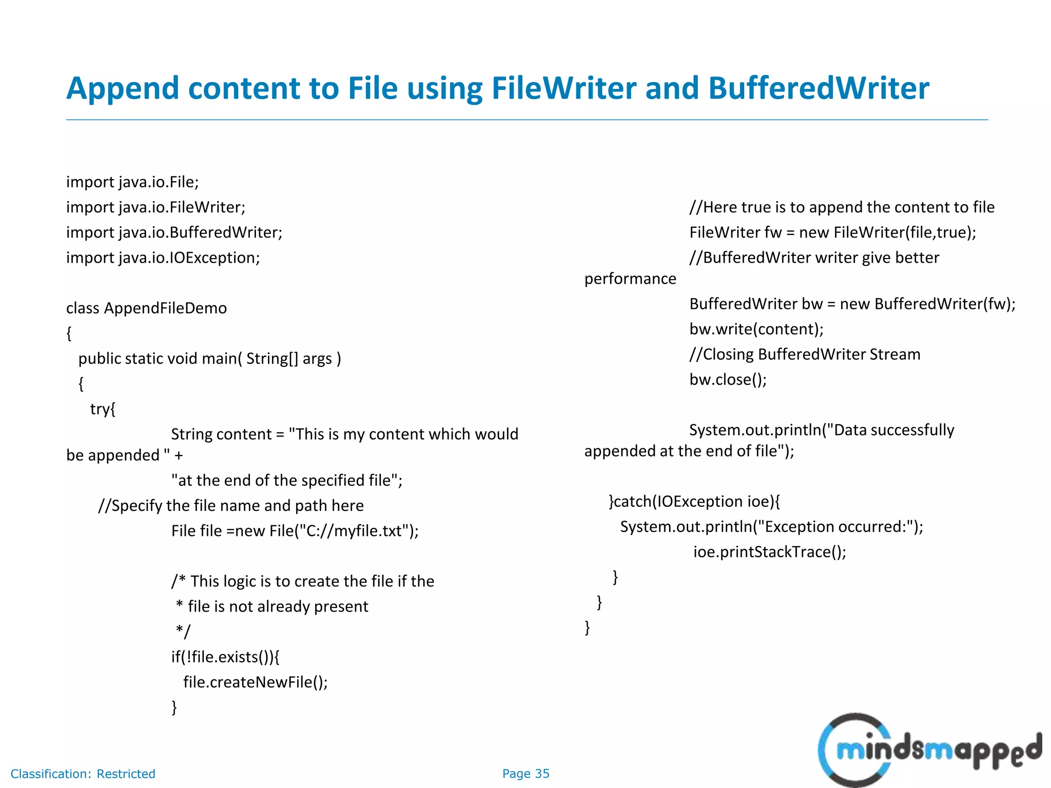 Page 35Classification: Restricted
Append content to File using FileWriter and BufferedWriter
import java.io.File;
import java.io.FileWriter;
import java.io.BufferedWriter;
import java.io.IOException;
class AppendFileDemo
{
public static void main( String[] args )
{
try{
String content = "This is my content which would
be appended " +
"at the end of the specified file";
//Specify the file name and path here
File file =new File("C://myfile.txt");
/* This logic is to create the file if the
* file is not already present
*/
if(!file.exists()){
file.createNewFile();
}
//Here true is to append the content to file
FileWriter fw = new FileWriter(file,true);
//BufferedWriter writer give better
performance
BufferedWriter bw = new BufferedWriter(fw);
bw.write(content);
//Closing BufferedWriter Stream
bw.close();
System.out.println("Data successfully
appended at the end of file");
}catch(IOException ioe){
System.out.println("Exception occurred:");
ioe.printStackTrace();
}
}
}
 