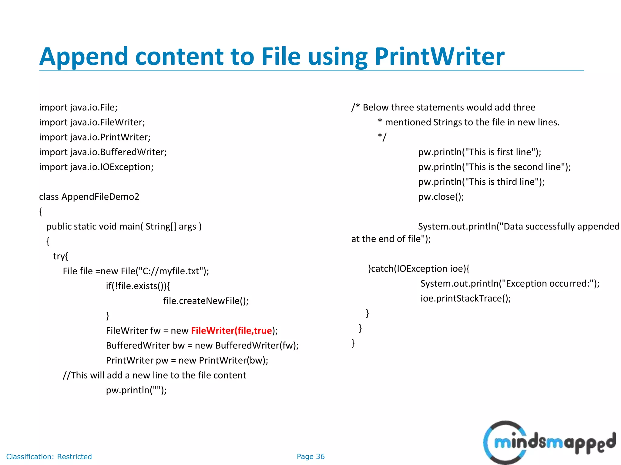 Page 36Classification: Restricted
Append content to File using PrintWriter
import java.io.File;
import java.io.FileWriter;
import java.io.PrintWriter;
import java.io.BufferedWriter;
import java.io.IOException;
class AppendFileDemo2
{
public static void main( String[] args )
{
try{
File file =new File("C://myfile.txt");
if(!file.exists()){
file.createNewFile();
}
FileWriter fw = new FileWriter(file,true);
BufferedWriter bw = new BufferedWriter(fw);
PrintWriter pw = new PrintWriter(bw);
//This will add a new line to the file content
pw.println("");
/* Below three statements would add three
* mentioned Strings to the file in new lines.
*/
pw.println("This is first line");
pw.println("This is the second line");
pw.println("This is third line");
pw.close();
System.out.println("Data successfully appended
at the end of file");
}catch(IOException ioe){
System.out.println("Exception occurred:");
ioe.printStackTrace();
}
}
}
 